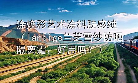 涂煥彩藝術(shù)涂料膚感絨（laneige蘭芝雪紗防曬隔離霜，好用嗎？）