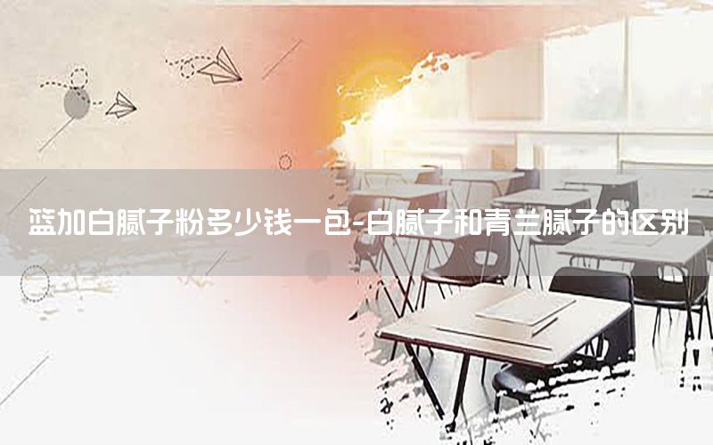籃加白膩?zhàn)臃鄱嗌馘X一包-白膩?zhàn)雍颓嗵m膩?zhàn)拥膮^(qū)別