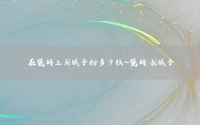 在瓷磚上刷膩子粉多少錢-瓷磚 刮膩子