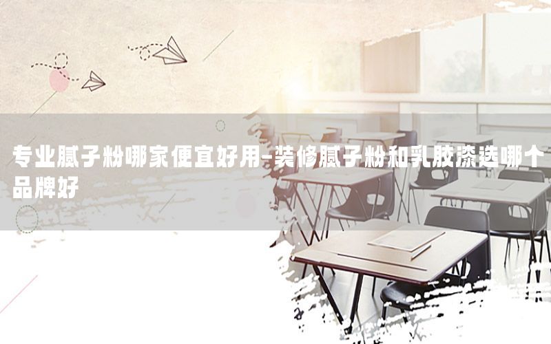 專業(yè)膩子粉哪家便宜好用-裝修膩子粉和乳膠漆選哪個品牌好