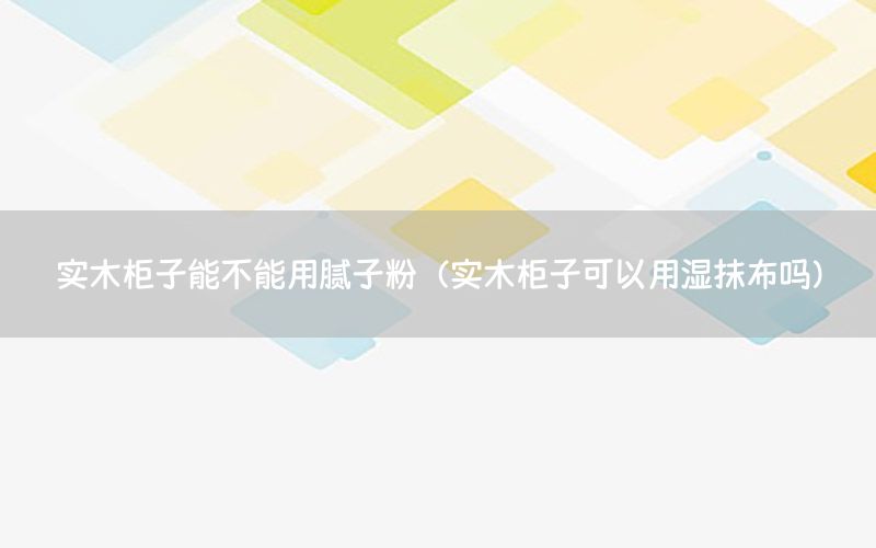 實木柜子能不能用膩子粉（實木柜子可以用濕抹布嗎）