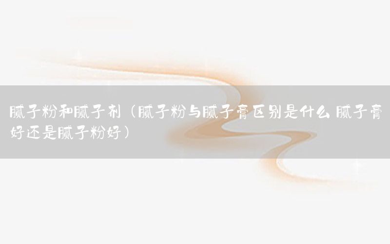 膩子粉和膩子劑（膩子粉與膩子膏區(qū)別是什么 膩子膏好還是膩子粉好）